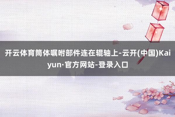 开云体育筒体嘱咐部件连在辊轴上-云开(中国)Kaiyun·官方网站-登录入口