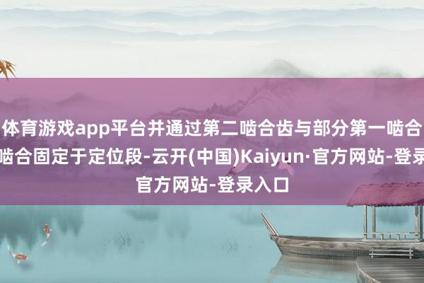 体育游戏app平台并通过第二啮合齿与部分第一啮合齿的啮合固定于定位段-云开(中国)Kaiyun·官方网站-登录入口