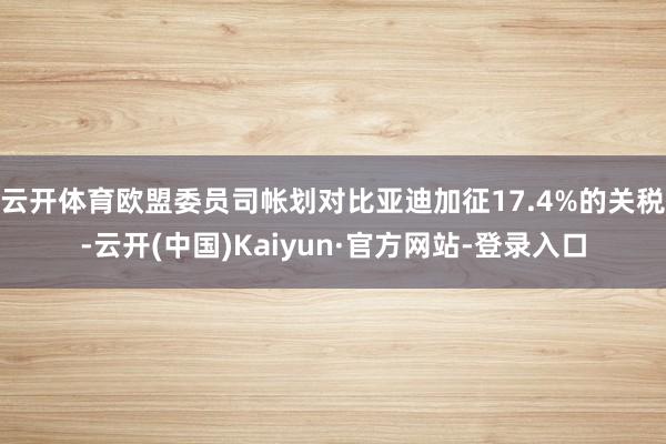 云开体育欧盟委员司帐划对比亚迪加征17.4%的关税-云开(中国)Kaiyun·官方网站-登录入口