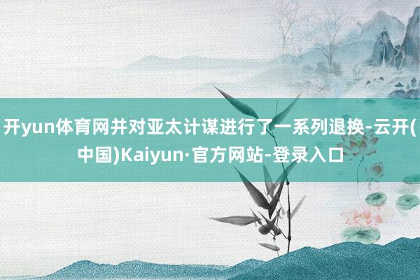 开yun体育网并对亚太计谋进行了一系列退换-云开(中国)Kaiyun·官方网站-登录入口