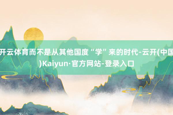 开云体育而不是从其他国度“学”来的时代-云开(中国)Kaiyun·官方网站-登录入口