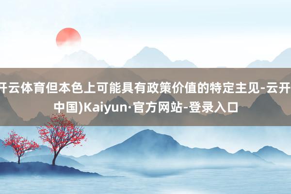 开云体育但本色上可能具有政策价值的特定主见-云开(中国)Kaiyun·官方网站-登录入口