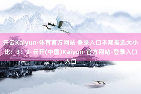 开云Kaiyun·体育官方网站 登录入口本期推选大小比：3：2-云开(中国)Kaiyun·官方网站-登录入口