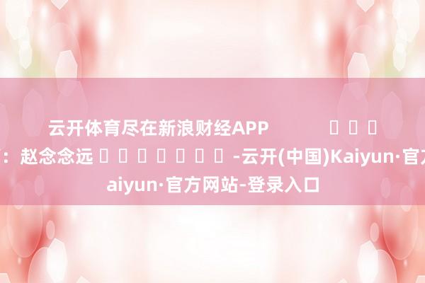 云开体育尽在新浪财经APP            						包袱裁剪：赵念念远 							-云开(中国)Kaiyun·官方网站-登录入口