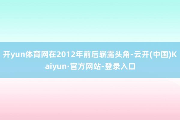 开yun体育网在2012年前后崭露头角-云开(中国)Kaiyun·官方网站-登录入口