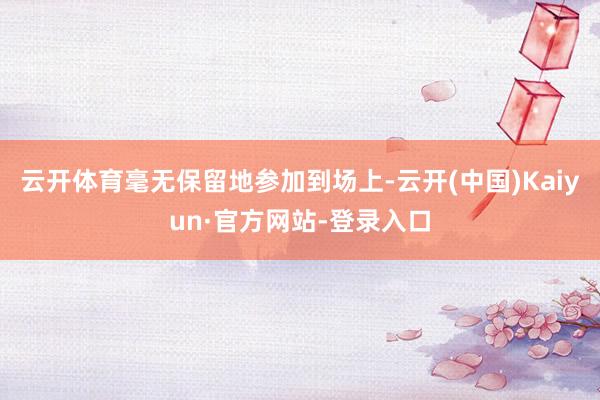 云开体育毫无保留地参加到场上-云开(中国)Kaiyun·官方网站-登录入口