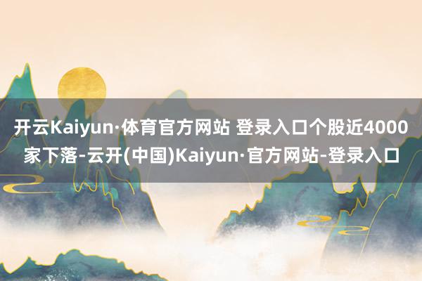 开云Kaiyun·体育官方网站 登录入口个股近4000家下落-云开(中国)Kaiyun·官方网站-登录入口