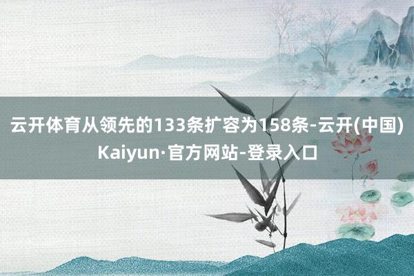 云开体育从领先的133条扩容为158条-云开(中国)Kaiyun·官方网站-登录入口