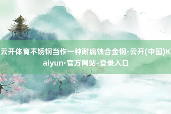 云开体育不锈钢当作一种耐腐蚀合金钢-云开(中国)Kaiyun·官方网站-登录入口