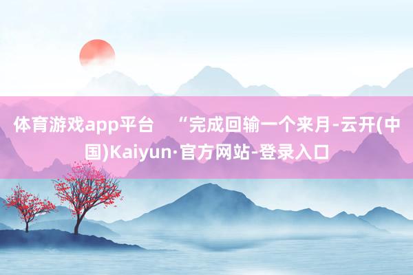 体育游戏app平台    “完成回输一个来月-云开(中国)Kaiyun·官方网站-登录入口