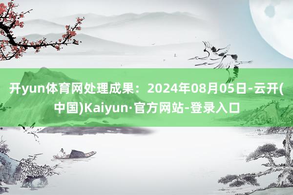 开yun体育网处理成果：2024年08月05日-云开(中国)Kaiyun·官方网站-登录入口