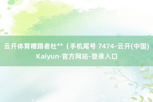 云开体育糟蹋者杜**（手机尾号 7474-云开(中国)Kaiyun·官方网站-登录入口