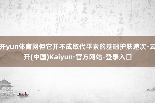 开yun体育网但它并不成取代平素的基础护肤递次-云开(中国)Kaiyun·官方网站-登录入口