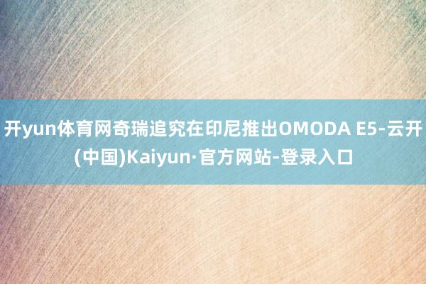 开yun体育网奇瑞追究在印尼推出OMODA E5-云开(中国)Kaiyun·官方网站-登录入口