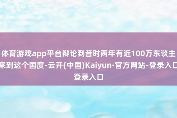 体育游戏app平台辩论到昔时两年有近100万东谈主来到这个国度-云开(中国)Kaiyun·官方网站-登录入口