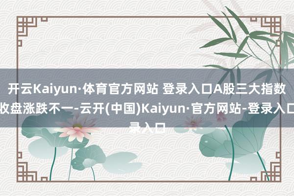 开云Kaiyun·体育官方网站 登录入口A股三大指数收盘涨跌不一-云开(中国)Kaiyun·官方网站-登录入口