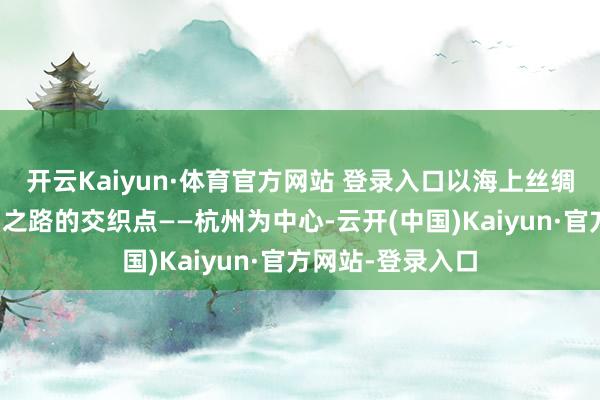 开云Kaiyun·体育官方网站 登录入口以海上丝绸之路和陆上丝绸之路的交织点——杭州为中心-云开(中国)Kaiyun·官方网站-登录入口