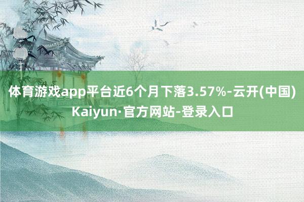 体育游戏app平台近6个月下落3.57%-云开(中国)Kaiyun·官方网站-登录入口