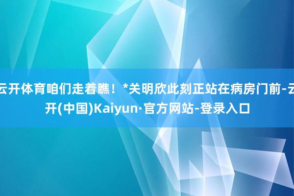 云开体育咱们走着瞧！*关明欣此刻正站在病房门前-云开(中国)Kaiyun·官方网站-登录入口