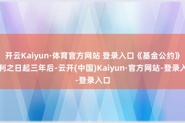 开云Kaiyun·体育官方网站 登录入口《基金公约》顺利之日起三年后-云开(中国)Kaiyun·官方网站-登录入口