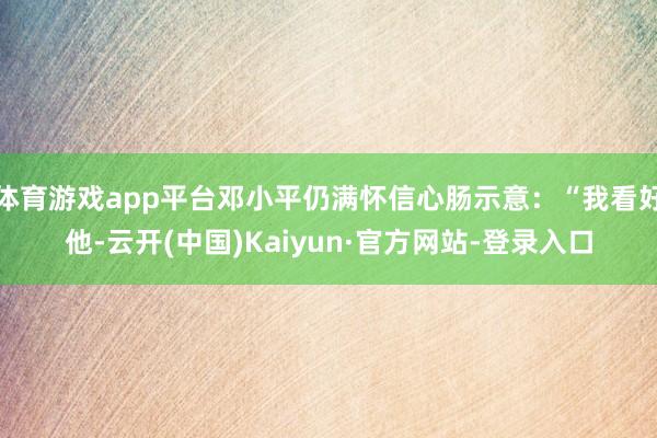 体育游戏app平台邓小平仍满怀信心肠示意：“我看好他-云开(中国)Kaiyun·官方网站-登录入口