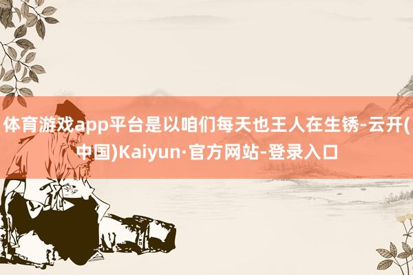 体育游戏app平台是以咱们每天也王人在生锈-云开(中国)Kaiyun·官方网站-登录入口