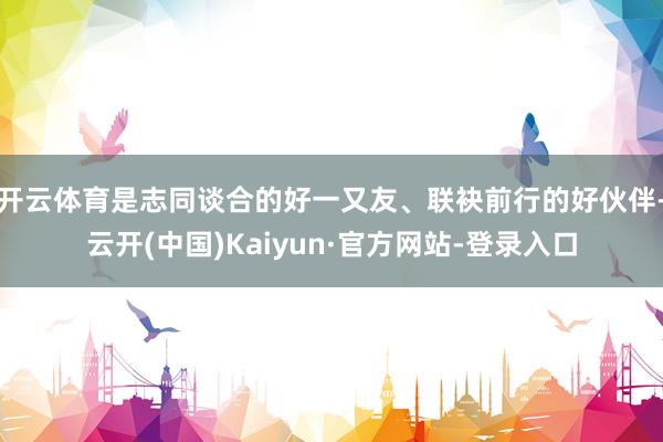 开云体育是志同谈合的好一又友、联袂前行的好伙伴-云开(中国)Kaiyun·官方网站-登录入口