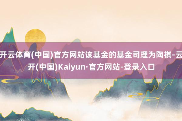 开云体育(中国)官方网站该基金的基金司理为陶祺-云开(中国)Kaiyun·官方网站-登录入口