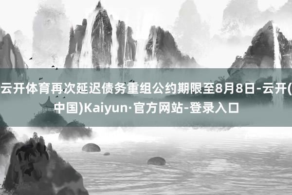 云开体育再次延迟债务重组公约期限至8月8日-云开(中国)Kaiyun·官方网站-登录入口