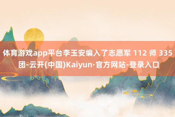 体育游戏app平台李玉安编入了志愿军 112 师 335 团-云开(中国)Kaiyun·官方网站-登录入口