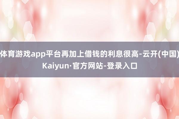 体育游戏app平台再加上借钱的利息很高-云开(中国)Kaiyun·官方网站-登录入口