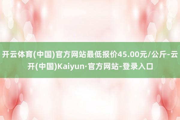 开云体育(中国)官方网站最低报价45.00元/公斤-云开(中国)Kaiyun·官方网站-登录入口