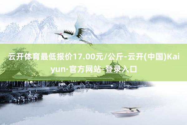 云开体育最低报价17.00元/公斤-云开(中国)Kaiyun·官方网站-登录入口