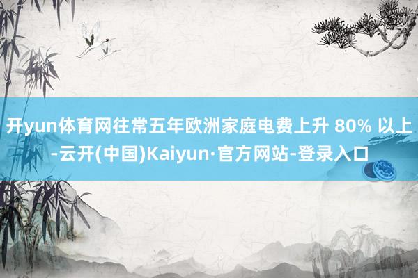 开yun体育网往常五年欧洲家庭电费上升 80% 以上-云开(中国)Kaiyun·官方网站-登录入口