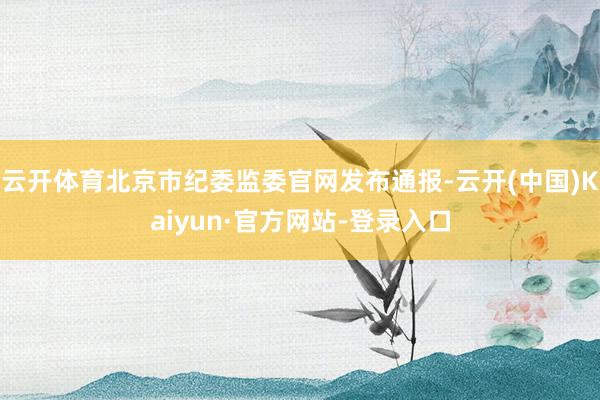 云开体育北京市纪委监委官网发布通报-云开(中国)Kaiyun·官方网站-登录入口