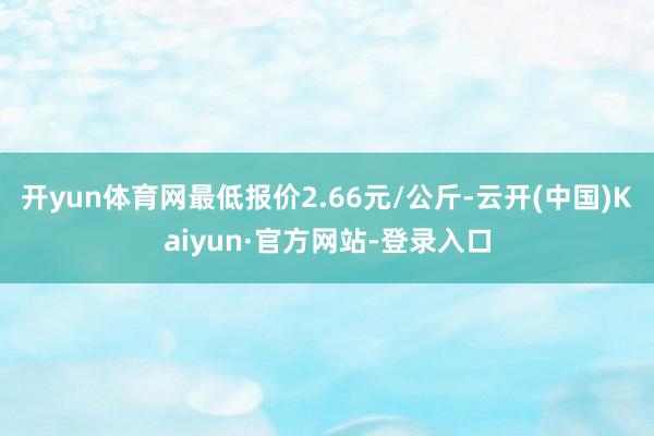 开yun体育网最低报价2.66元/公斤-云开(中国)Kaiyun·官方网站-登录入口