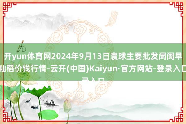 开yun体育网2024年9月13日寰球主要批发阛阓早籼稻价钱行情-云开(中国)Kaiyun·官方网站-登录入口