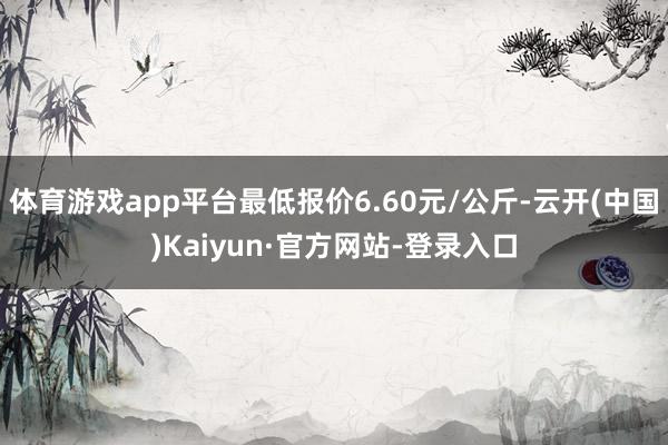 体育游戏app平台最低报价6.60元/公斤-云开(中国)Kaiyun·官方网站-登录入口