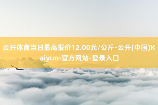 云开体育当日最高报价12.00元/公斤-云开(中国)Kaiyun·官方网站-登录入口