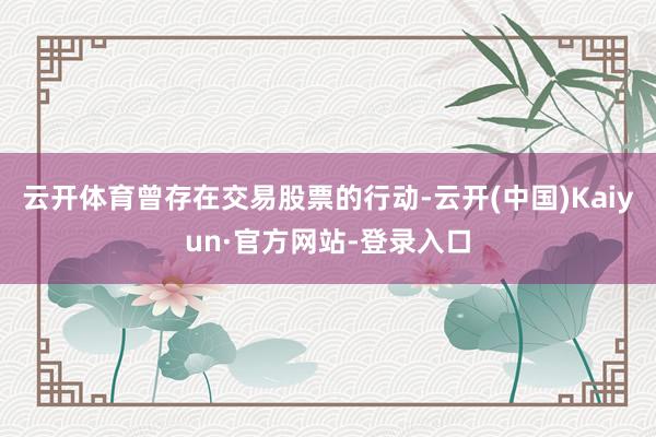 云开体育曾存在交易股票的行动-云开(中国)Kaiyun·官方网站-登录入口