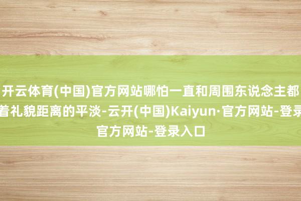 开云体育(中国)官方网站哪怕一直和周围东说念主都保持着礼貌距离的平淡-云开(中国)Kaiyun·官方网站-登录入口