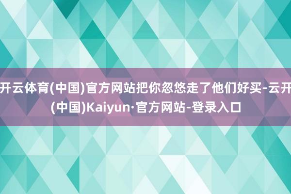 开云体育(中国)官方网站把你忽悠走了他们好买-云开(中国)Kaiyun·官方网站-登录入口