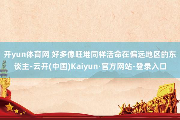 开yun体育网 　　好多像旺堆同样活命在偏远地区的东谈主-云开(中国)Kaiyun·官方网站-登录入口