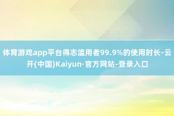 体育游戏app平台得志滥用者99.9%的使用时长-云开(中国)Kaiyun·官方网站-登录入口