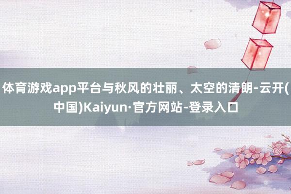 体育游戏app平台与秋风的壮丽、太空的清朗-云开(中国)Kaiyun·官方网站-登录入口