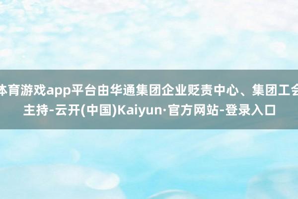 体育游戏app平台由华通集团企业贬责中心、集团工会主持-云开(中国)Kaiyun·官方网站-登录入口