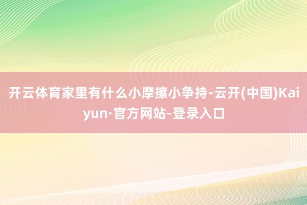 开云体育家里有什么小摩擦小争持-云开(中国)Kaiyun·官方网站-登录入口