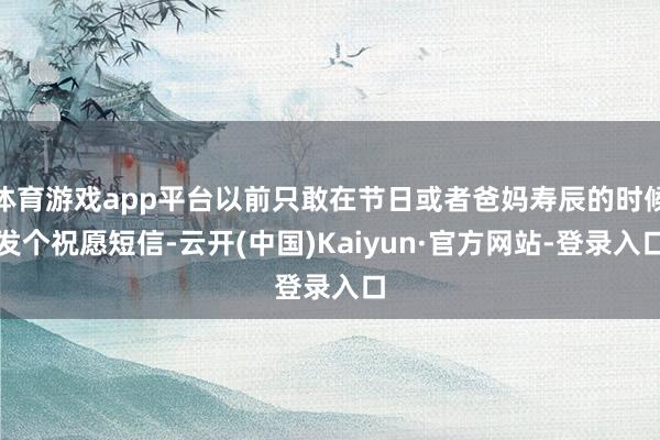 体育游戏app平台以前只敢在节日或者爸妈寿辰的时候发个祝愿短信-云开(中国)Kaiyun·官方网站-登录入口