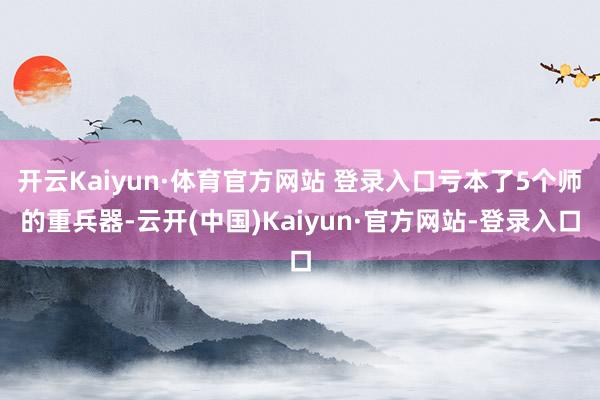 开云Kaiyun·体育官方网站 登录入口亏本了5个师的重兵器-云开(中国)Kaiyun·官方网站-登录入口