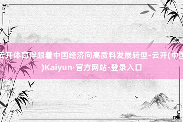 云开体育伴跟着中国经济向高质料发展转型-云开(中国)Kaiyun·官方网站-登录入口